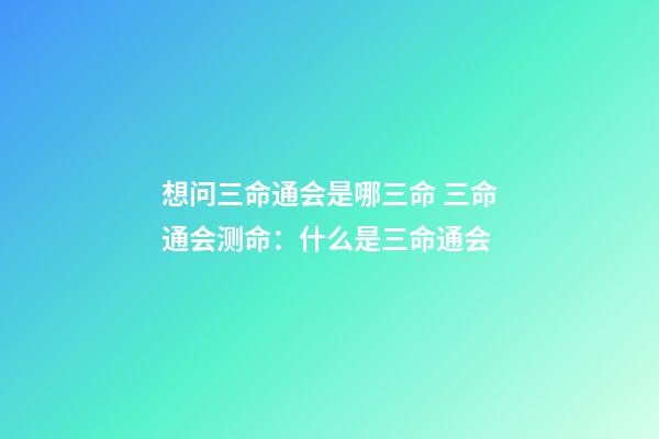 想问三命通会是哪三命 三命通会测命：什么是三命通会-第1张-观点-玄机派